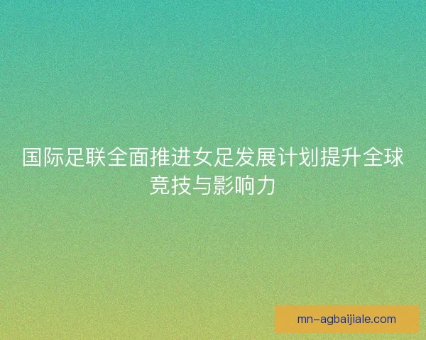 国际足联全面推进女足发展计划提升全球竞技与影响力