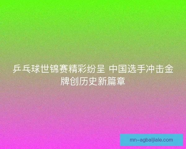 乒乓球世锦赛精彩纷呈 中国选手冲击金牌创历史新篇章